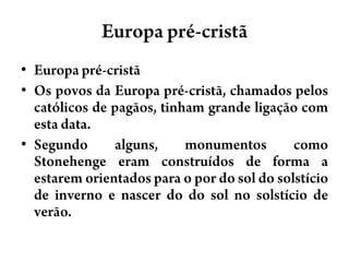Europa pré-cristãEuropa pré-cristãOs povos da Europa pré-cristã, chamados pelos católicos de pagãos, tinham grande ligação com esta data.Segundo alguns, monumentos como Stonehenge eram construídos de forma a estarem orientados para o por do sol do solstício de inverno e nascer do do sol no solstício de verão.