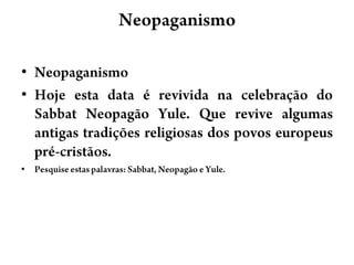 NeopaganismoNeopaganismoHoje esta data é revivida na celebração do SabbatNeopagãoYule. Que revive algumas antigas tradições religiosas dos povos europeus pré-cristãos.Pesquise estas palavras: Sabbat, Neopagão e Yule. 