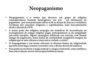 NeopaganismoNeopaganismo é o termo que descreve um grupo de religiões contemporâneas bastante heterogêneo; seu uso - em detrimento de paganismo - por seus praticantes talvez se dê ao desejo de marcar a verdadeira revolução dos conceitos religiosos e espiritualistas, mais marcantemente desde a década de 1970.A maior parte das religiões neopagãs são tentativas de reconstrução ou ressurgimento de antigas religiões pagãs, principalmente as da antigüidade pré-cristã européia. Alguns neopagãos enfatizam sua conexão com formas antigas do paganismo, numa forma de continuidade marginal(à margem da religião que se auto-afirmava como única verdade, a cristã).O neopaganismo é um termo referente às diversas formas de religiosidade que têm como lugar comum o encontro com o divino através da natureza.Suas práticas envolvem a magia natural e a magia cerimonial, como também a busca da evolução através das terapias holísticas atuais.