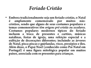 FeriadoCristãoEmbora tradicionalmente seja um feriado cristão, o Natal é amplamente comemorado por muitos não-cristãos, sendo que alguns de seus costumes populares e temas comemorativos têm origens pré-cristãs ou seculares. Costumes populares modernos típicos do feriado incluem a troca de presentes e cartões, músicas natalinas, festas de igreja, uma refeição especial e a exibição de decorações diferentes; incluindo as árvores de Natal, pisca-piscas e guirlandas, visco, presépios e ilex. Além disso, o Papai Noel (conhecido como Pai Natal em Portugal) é uma figura mitológica popular em muitos países, associada com os presentes para crianças. 