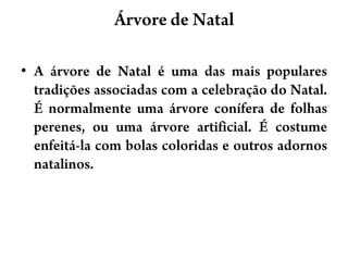 Árvore de NatalA árvore de Natal é uma das mais populares tradições associadas com a celebração do Natal. É normalmente uma árvore conífera de folhas perenes, ou uma árvore artificial. É costume enfeitá-la com bolas coloridas e outros adornos natalinos.