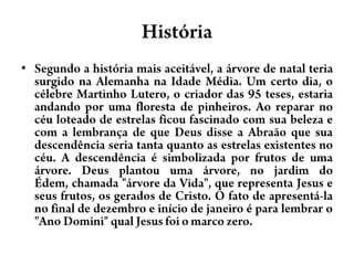 HistóriaSegundo a história mais aceitável, a árvore de natal teria surgido na Alemanha na Idade Média. Um certo dia, o célebre Martinho Lutero, o criador das 95 teses, estaria andando por uma floresta de pinheiros. Ao reparar no céu loteado de estrelas ficou fascinado com sua beleza e com a lembrança de que Deus disse a Abraão que sua descendência seria tanta quanto as estrelas existentes no céu. A descendência é simbolizada por frutos de uma árvore. Deus plantou uma árvore, no jardim do Édem, chamada "árvore da Vida", que representa Jesus e seus frutos, os gerados de Cristo. O fato de apresentá-la no final de dezembro e início de janeiro é para lembrar o "Ano Domini" qual Jesus foi o marco zero.