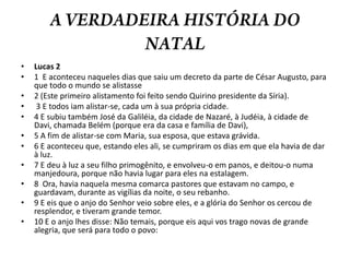 A VERDADEIRA HISTÓRIA DO NATALLucas 21  E aconteceu naqueles dias que saiu um decreto da parte de César Augusto, para que todo o mundo se alistasse 2 (Este primeiro alistamento foi feito sendo Quirino presidente da Síria). 3 E todos iam alistar-se, cada um à sua própria cidade. 4 E subiu também José da Galiléia, da cidade de Nazaré, à Judéia, à cidade de Davi, chamada Belém (porque era da casa e família de Davi), 5 A fim de alistar-se com Maria, sua esposa, que estava grávida. 6 E aconteceu que, estando eles ali, se cumpriram os dias em que ela havia de dar à luz. 7 E deu à luz a seu filho primogênito, e envolveu-o em panos, e deitou-o numa manjedoura, porque não havia lugar para eles na estalagem. 8  Ora, havia naquela mesma comarca pastores que estavam no campo, e guardavam, durante as vigílias da noite, o seu rebanho. 9 E eis que o anjo do Senhor veio sobre eles, e a glória do Senhor os cercou de resplendor, e tiveram grande temor. 10 E o anjo lhes disse: Não temais, porque eis aqui vos trago novas de grande alegria, que será para todo o povo: