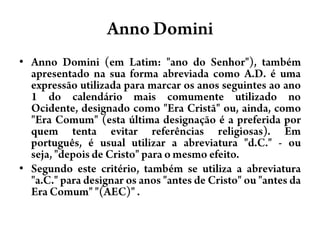 AnnoDominiAnnoDomini (em Latim: "ano do Senhor"), também apresentado na sua forma abreviada como A.D. é uma expressão utilizada para marcar os anos seguintes ao ano 1 do calendário mais comumente utilizado no Ocidente, designado como "Era Cristã" ou, ainda, como "Era Comum" (esta última designação é a preferida por quem tenta evitar referências religiosas). Em português, é usual utilizar a abreviatura "d.C." - ou seja, "depois de Cristo" para o mesmo efeito.Segundo este critério, também se utiliza a abreviatura "a.C." para designar os anos "antes de Cristo" ou "antes da Era Comum" "(AEC)" .