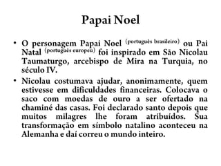 Papai NoelO personagem Papai Noel(português brasileiro) ou Pai Natal(português europeu) foi inspirado em São Nicolau Taumaturgo, arcebispo de Mira na Turquia, no século IV. Nicolau costumava ajudar, anonimamente, quem estivesse em dificuldades financeiras. Colocava o saco com moedas de ouro a ser ofertado na chaminé das casas. Foi declarado santo depois que muitos milagres lhe foram atribuídos. Sua transformação em símbolo natalino aconteceu na Alemanha e daí correu o mundo inteiro.