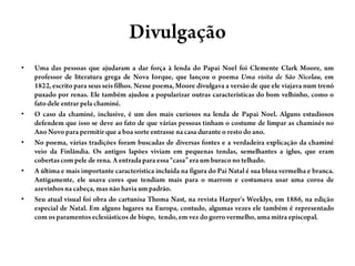 DivulgaçãoUma das pessoas que ajudaram a dar força à lenda do Papai Noel foi Clemente Clark Moore, um professor de literaturagrega de Nova Iorque, que lançou o poema Uma visita de São Nicolau, em 1822, escrito para seus seis filhos. Nesse poema, Moore divulgava a versão de que ele viajava num trenó puxado por renas. Ele também ajudou a popularizar outras características do bom velhinho, como o fato dele entrar pela chaminé.O caso da chaminé, inclusive, é um dos mais curiosos na lenda de Papai Noel. Alguns estudiosos defendem que isso se deve ao fato de que várias pessoas tinham o costume de limpar as chaminés no Ano Novo para permitir que a boa sorte entrasse na casa durante o resto do ano.No poema, várias tradições foram buscadas de diversas fontes e a verdadeira explicação da chaminé veio da Finlândia. Os antigos lapões viviam em pequenas tendas, semelhantes a iglus, que eram cobertas com pele de rena. A entrada para essa “casa” era um buraco no telhado.A última e mais importante característica incluída na figura do Pai Natal é sua blusa vermelha e branca. Antigamente, ele usava cores que tendiam mais para o marrom e costumava usar uma coroa de azevinhos na cabeça, mas não havia um padrão.Seu atual visual foi obra do cartunisaThomaNast, na revista Harper'sWeeklys, em 1886, na edição especial de Natal. Em alguns lugares na Europa, contudo, algumas vezes ele também é representado com os paramentos eclesiásticos de bispo,  tendo, em vez do gorro vermelho, uma mitra episcopal.
