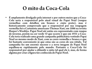 O mitoda Coca-ColaÉ amplamente divulgado pela internet e por outros meios que a Coca-Cola seria a responsável pelo atual visual do Papai Noel (roupas vermelhas com detalhes em branco e cinto preto), mas é historicamente comprovado que o responsável por sua roupagem vermelha foi o Cartunista americano Thomas Nast, em 1886 na revista Harper’sWeeklys. Papai Noel até então era representado com roupas de inverno, porém na cor verde. O que ocorre é que em 1931 a Coca-Cola teria realizado uma grande campanha publicitária vestindo Papai Noel ao mesmo modo de Nast, com as cores vermelha e branca o que foi bastante conveniente já que estas são as cores de seu rótulo. Tal campanha fez um enorme sucesso e a nova imagem de Papai Noel espalhou-se rapidamente pelo mundo. Portanto a Coca-Cola foi responsável por ajudar a difundir o mito tal qual ele é, mas, de forma alguma por criar a figura tão conhecida de Papai-Noel.
