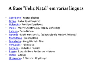 A frase "Feliz Natal" em várias línguasGeorgiano - KristasShobasGrego - Καλά Χριστούγεννα Holandês - PrettigeKerstfeestInglês - Merry Christmas ou Happy Christmas Italiano - BuonNataleJaponês - MeriiKurisumasu (adaptação de Merry Christmas) Macedônio - SrekenBožićMandarim - Kung His HsinNienPortuguês - Feliz Natal Romeno - SarbatoriFericiteRusso - S prazdnikomRozdestvaHristovaSueco - God Jul Ucraniano - Z RizdvomHrystovym