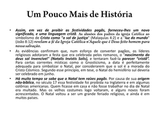 Um PoucoMais de HistóriaAssim, em vez de proibir as festividades pagãs, forneceu-lhes um novo significado, e uma linguagem cristã. As alusões dos padres da igreja Católica ao simbolismo de Cristo como "o sol de justiça" (Malaquias 4:2) e a "luz do mundo" (João 8:12) revelam a fé da Igreja Católica n'Aquele que é Deus feito homem para nossa salvação.As evidências confirmam que, num esforço de converter pagãos, os líderes religiosos adotaram a festa que era celebrada pelos romanos, o "nascimento do deus sol invencível" (NatalisInvistisSolis), e tentaram fazê-la parecer “cristã”. Para certas correntes místicas como o Gnosticismo, a data é perfeitamente adequada para simbolizar o Natal, por considerarem que o sol é a morada do Cristo Cósmico. Segundo esse princípio, em tese, o Natal do hemisfério sul deveria ser celebrado em junho.Há muito tempo se sabe que o Natal tem raízes pagãs. Por causa de sua origem não-bíblica, no século 17 essa festividade foi proibida na Inglaterra e em algumas colônias americanas. Quem ficasse em casa e não fosse trabalhar no dia de Natal era multado. Mas os velhos costumes logo voltaram, e alguns novos foram acrescentados. O Natal voltou a ser um grande feriado religioso, e ainda é em muitos países.