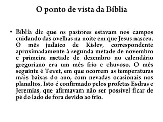 O ponto de vista da BíbliaBíblia diz que os pastores estavam nos campos cuidando das ovelhas na noite em que Jesus nasceu. O mês judaico de Kislev, correspondente aproximadamente à segunda metade de novembro e primeira metade de dezembro no calendário gregoriano era um mês frio e chuvoso. O mês seguinte é Tevet, em que ocorrem as temperaturas mais baixas do ano, com nevadas ocasionais nos planaltos. Isto é confirmado pelos profetas Esdras e Jeremias, que afirmavam não ser possível ficar de pé do lado de fora devido ao frio.