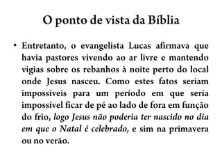 O ponto de vista da BíbliaEntretanto, o evangelista Lucas afirmava que havia pastores vivendo ao ar livre e mantendo vigias sobre os rebanhos à noite perto do local onde Jesus nasceu. Como estes fatos seriam impossíveis para um período em que seria impossível ficar de pé ao lado de fora em função do frio, logo Jesus não poderia ter nascido no dia em que o Natal é celebrado, e sim na primavera ou no verão.