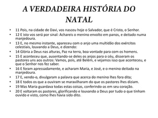 A VERDADEIRA HISTÓRIA DO NATAL11 Pois, na cidade de Davi, vos nasceu hoje o Salvador, que é Cristo, o Senhor. 12 E isto vos será por sinal: Achareis o menino envolto em panos, e deitado numa manjedoura. 13 E, no mesmo instante, apareceu com o anjo uma multidão dos exércitos celestiais, louvando a Deus, e dizendo: 14 Glória a Deus nas alturas, Paz na terra, boa vontade para com os homens. 15 E aconteceu que, ausentando-se deles os anjos para o céu, disseram os pastores uns aos outros: Vamos, pois, até Belém, e vejamos isso que aconteceu, e que o Senhor nos fez saber. 16 E foram apressadamente, e acharam Maria, e José, e o menino deitado na manjedoura. 17 E, vendo-o, divulgaram a palavra que acerca do menino lhes fora dita; 18 E todos os que a ouviram se maravilharam do que os pastores lhes diziam. 19 Mas Maria guardava todas estas coisas, conferindo-as em seu coração. 20 E voltaram os pastores, glorificando e louvando a Deus por tudo o que tinham ouvido e visto, como lhes havia sido dito.