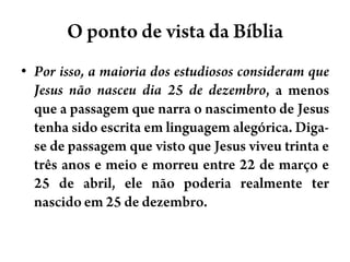 O ponto de vista da BíbliaPor isso, a maioria dos estudiosos consideram que Jesus não nasceu dia 25 de dezembro, a menos que a passagem que narra o nascimento de Jesus tenha sido escrita em linguagem alegórica. Diga-se de passagem que visto que Jesus viveu trinta e três anos e meio e morreu entre 22 de março e 25 de abril, ele não poderia realmente ter nascido em 25 de dezembro.