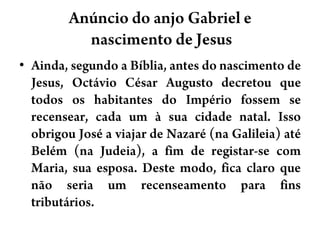 Anúncio do anjo Gabriel e nascimento de JesusAinda, segundo a Bíblia, antes do nascimento de Jesus, Octávio César Augusto decretou que todos os habitantes do Império fossem se recensear, cada um à sua cidade natal. Isso obrigou José a viajar de Nazaré (na Galileia) até Belém (na Judeia), a fim de registar-se com Maria, sua esposa. Deste modo, fica claro que não seria um recenseamento para fins tributários.
