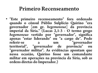 Primeiro Recenseamento"Este primeiro recenseamento" fora ordenado quando o cônsul PúblioSulplícioQuiríno "era governador [em gr. hegemoneuo] da província imperial da Síria." (Lucas 2,1-3 - O termo grego hegemoneuo vertido por "governador", significa apenas "estar liderando" ou "a cargo de". Pode referir-se a um "governador territorial", "governador de província" ou "governador militar". As evidências apontam que nessa ocasião, Quiríno fosse um comandante militar em operações na província da Síria, sob as ordens diretas do Imperador.)