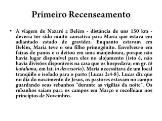 Primeiro RecenseamentoA viagem de Nazaré a Belém - distância de uns 150 km - deveria ter sido muito cansativa para Maria que estava em adiantado estado de gravidez. Enquanto estavam em Belém, Maria teve o seu filho primogênito. Envolveu-o em faixas de panos e o deitou em uma manjedoura, porque não havia lugar disponível para eles no alojamento (isto é, não havia divisões disponíveis na casa que os hospedava; em gr. tôkataluma, em lat. in deversorio). Maria necessitava de um local tranqüilo e isolado para o parto (Lucas 2:4-8). Lucas diz que no dia do nascimento de Jesus, os pastores estavam no campo guardando seus rebanhos "durante as vigílias da noite". Os rebanhos saíam para os campos em Março e recolhiam nos princípios de Novembro.