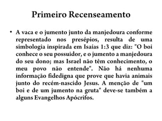 Primeiro RecenseamentoA vaca e o jumento junto da manjedoura conforme representado nos presépios, resulta de uma simbologia inspirada em Isaías 1:3 que diz: "O boi conhece o seu possuidor, e o jumento a manjedoura do seu dono; mas Israel não têm conhecimento, o meu povo não entende". Não há nenhuma informação fidedigna que prove que havia animais junto do recém-nascido Jesus. A menção de "um boi e de um jumento na gruta" deve-se também a alguns Evangelhos Apócrifos.