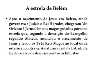 A estrela de BelémApós o nascimento de Jesus em Belém, ainda governava a Judéia o Rei Herodes, chegaram "do Oriente à Jerusalém uns magos guiados por uma estrela que, segundo a descrição do Evangelho segundo Mateus, anunciou o nascimento de Jesus e levou os Três Reis Magos ao local onde este se encontrava. A natureza real da Estrela de Belém e alvo de discussão entre os biblistas.