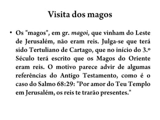 Visita dos magosOs "magos", em gr. magoi, que vinham do Leste de Jerusalém, não eram reis. Julga-se que terá sido Tertuliano de Cartago, que no início do 3.º Século terá escrito que os Magos do Oriente eram reis. O motivo parece advir de algumas referências do Antigo Testamento, como é o caso do Salmo 68:29: "Por amor do Teu Templo em Jerusalém, os reis te trarão presentes."