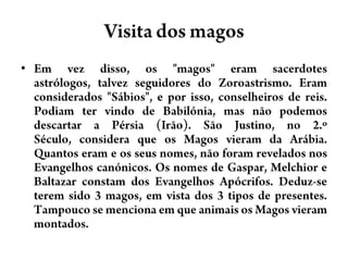 Visita dos magosEm vez disso, os "magos" eram sacerdotes astrólogos, talvez seguidores do Zoroastrismo. Eram considerados "Sábios", e por isso, conselheiros de reis. Podiam ter vindo de Babilónia, mas não podemos descartar a Pérsia (Irão). São Justino, no 2.º Século, considera que os Magos vieram da Arábia. Quantos eram e os seus nomes, não foram revelados nos Evangelhos canónicos. Os nomes de Gaspar, Melchior e Baltazar constam dos Evangelhos Apócrifos. Deduz-se terem sido 3 magos, em vista dos 3 tipos de presentes. Tampouco se menciona em que animais os Magos vieram montados.