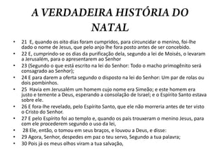 A VERDADEIRA HISTÓRIA DO NATAL21  E, quando os oito dias foram cumpridos, para circuncidar o menino, foi-lhe dado o nome de Jesus, que pelo anjo lhe fora posto antes de ser concebido. 22 E, cumprindo-se os dias da purificação dela, segundo a lei de Moisés, o levaram a Jerusalém, para o apresentarem ao Senhor 23 (Segundo o que está escrito na lei do Senhor: Todo o macho primogênito será consagrado ao Senhor); 24 E para darem a oferta segundo o disposto na lei do Senhor: Um par de rolas ou dois pombinhos. 25  Havia em Jerusalém um homem cujo nome era Simeão; e este homem era justo e temente a Deus, esperando a consolação de Israel; e o Espírito Santo estava sobre ele. 26 E fora-lhe revelado, pelo Espírito Santo, que ele não morreria antes de ter visto o Cristo do Senhor. 27 E pelo Espírito foi ao templo e, quando os pais trouxeram o menino Jesus, para com ele procederem segundo o uso da lei, 28 Ele, então, o tomou em seus braços, e louvou a Deus, e disse: 29 Agora, Senhor, despedes em paz o teu servo, Segundo a tua palavra; 30 Pois já os meus olhos viram a tua salvação,