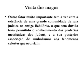 Visita dos magosOutro fator muito importante tem a ver com a existência de uma grande comunidade de raiz judaica na antiga Babilônia, o que sem dúvida teria permitido o conhecimento das profecias messiânicas dos judeus, e a sua posterior associação de simbolismos aos fenômenos celestes que ocorriam.