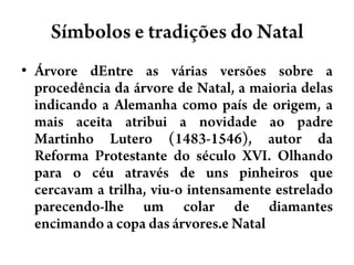 Símbolos e tradições do NatalÁrvore dEntre as várias versões sobre a procedência da árvore de Natal, a maioria delas indicando a Alemanha como país de origem, a mais aceita atribui a novidade ao padre Martinho Lutero (1483-1546), autor da Reforma Protestante do século XVI. Olhando para o céu através de uns pinheiros que cercavam a trilha, viu-o intensamente estrelado parecendo-lhe um colar de diamantes encimando a copa das árvores.e Natal