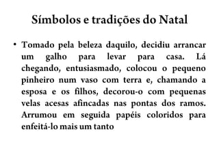 Símbolos e tradições do NatalTomado pela beleza daquilo, decidiu arrancar um galho para levar para casa. Lá chegando, entusiasmado, colocou o pequeno pinheiro num vaso com terra e, chamando a esposa e os filhos, decorou-o com pequenas velas acesas afincadas nas pontas dos ramos. Arrumou em seguida papéis coloridos para enfeitá-lo mais um tanto