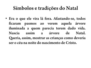Símbolos e tradições do NatalEra o que ele vira lá fora. Afastando-se, todos ficaram pasmos ao verem aquela árvore iluminada a quem parecia terem dado vida. Nascia assim a árvore de Natal. Queria, assim, mostrar as crianças como deveria ser o céu na noite do nascimento de Cristo.