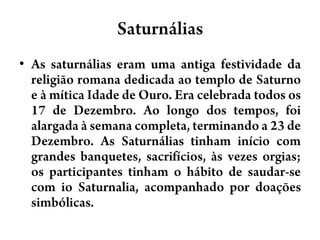 SaturnáliasAs saturnálias eram uma antiga festividade da religião romana dedicada ao templo de Saturno e à mítica Idade de Ouro. Era celebrada todos os 17 de Dezembro. Ao longo dos tempos, foi alargada à semana completa, terminando a 23 de Dezembro. As Saturnálias tinham início com grandes banquetes, sacrifícios, às vezes orgias; os participantes tinham o hábito de saudar-se com ioSaturnalia, acompanhado por doações simbólicas.