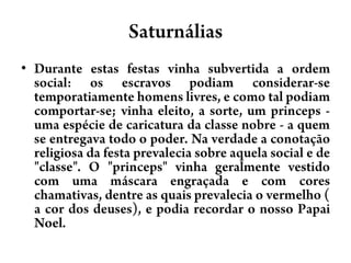 SaturnáliasDurante estas festas vinha subvertida a ordem social: os escravos podiam considerar-se temporatiamente homens livres, e como tal podiam comportar-se; vinha eleito, a sorte, um princeps - uma espécie de caricatura da classe nobre - a quem se entregava todo o poder. Na verdade a conotação religiosa da festa prevalecia sobre aquela social e de "classe". O "princeps" vinha geralmente vestido com uma máscara engraçada e com cores chamativas, dentre as quais prevalecia o vermelho ( a cor dos deuses), e podia recordar o nosso Papai Noel.