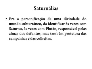 SaturnáliasEra a personificação de uma divindade do mundo subterrâneo, da identificar às vezes com Saturno, às vezes com Plutão, responsável pelas almas dos defuntos, mas também protetora das campanhas e das colheitas.