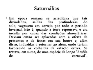 SaturnáliasEm época romana se acreditava que tais divindades, saídas das profundezas do solo, vagassem em cortejo por todo o período invernal, isto é, quando a terra repousava e era inculta por causa das condições atmosféricas. Deviam então ser aplacadas com a oferta de presentes e de festas em sua honra e, além disso, induzidas a retornar ao além, onde teriam favorecido as colheitas da estação estiva. Se tratava, em suma, de uma espécie de longo "desfile de carnaval".