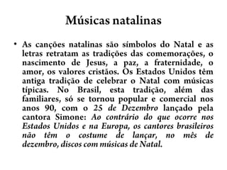 MúsicasnatalinasAs canções natalinas são símbolos do Natal e as letras retratam as tradições das comemorações, o nascimento de Jesus, a paz, a fraternidade, o amor, os valores cristãos. Os Estados Unidos têm antiga tradição de celebrar o Natal com músicas típicas. No Brasil, esta tradição, além das familiares, só se tornou popular e comercial nos anos 90, com o 25 de Dezembro lançado pela cantora Simone: Ao contrário do que ocorre nos Estados Unidos e na Europa, os cantores brasileiros não têm o costume de lançar, no mês de dezembro, discos com músicas de Natal.