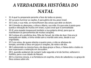 A VERDADEIRA HISTÓRIA DO NATAL31 A qual tu preparaste perante a face de todos os povos; 32 Luz para iluminar as nações, E para glória de teu povo Israel. 33 E José, e sua mãe, se maravilharam das coisas que dele se diziam. 34 E Simeão os abençoou, e disse a Maria, sua mãe: Eis que este é posto para queda e elevação de muitos em Israel, e para sinal que é contraditado 35 (E uma espada traspassará também a tua própria alma); para que se manifestem os pensamentos de muitos corações. 36 E estava ali a profetisa Ana, filha de Fanuel, da tribo de Aser. Esta era já avançada em idade, e tinha vivido com o marido sete anos, desde a sua virgindade; 37 E era viúva, de quase oitenta e quatro anos, e não se afastava do templo, servindo a Deus em jejuns e orações, de noite e de dia. 38 E sobrevindo na mesma hora, ela dava graças a Deus, e falava dele a todos os que esperavam a redenção em Jerusalém. 39 E, quando acabaram de cumprir tudo segundo a lei do Senhor, voltaram à Galiléia, para a sua cidade de Nazaré. 40 E o menino crescia, e se fortalecia em espírito, cheio de sabedoria; e a graça de Deus estava sobre ele.