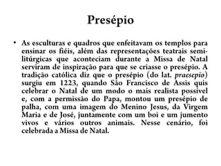 PresépioAs esculturas e quadros que enfeitavam os templos para ensinar os fiéis, além das representações teatrais semi-litúrgicas que aconteciam durante a Missa de Natal serviram de inspiração para que se criasse o presépio. A tradição católica diz que o presépio (do lat. praesepio) surgiu em 1223, quando São Francisco de Assis quis celebrar o Natal de um modo o mais realista possível e, com a permissão do Papa, montou um presépio de palha, com uma imagem do Menino Jesus, da Virgem Maria e de José, juntamente com um boi e um jumento vivos e vários outros animais. Nesse cenário, foi celebrada a Missa de Natal.