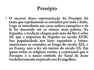 PresépioO sucesso dessa representação do Presépio foi tanta que rapidamente se estendeu por toda a Itália. Logo se introduziu nas casas nobres européias e de lá foi descendo até as classes mais pobres. Na Espanha, a tradição chegou pela mão do Rei Carlos III, que a importou de Nápoles no século XVIII. Sua popularidade nos lares espanhóis e latino-americanos se estendeu ao longo do século XIX, e na França, não o fez até inícios do século XX. Em quase todas as religiões cristãs, é consensual que o Presépio é o único símbolo do Natal de Jesus verdadeiramente inspirado nos Evangelhos. 