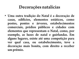 DecoraçõesnatalíciasUma outra tradição do Natal é a decoração de casas, edifícios, elementos estáticos, como postes, pontes e árvores, estabelecimentos comerciais, prédios públicos e cidades com elementos que representam o Natal, como, por exemplo, as luzes de natal e guirlandas. Em alguns lugares, existe até uma competição para ver qual casa, ou estabelecimento, teve a decoração mais bonita, com direito a receber um prêmio.