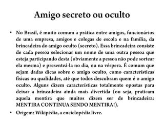Amigo secretoouocultoNo Brasil, é muito comum a prática entre amigos, funcionários de uma empresa, amigos e colegas de escola e na família, da brincadeira do amigo oculto (secreto). Essa brincadeira consiste de cada pessoa selecionar um nome de uma outra pessoa que esteja participando desta (obviamente a pessoa não pode sortear ela mesma) e presenteá-la no dia, ou na véspera. É comum que sejam dadas dicas sobre o amigo oculto, como características físicas ou qualidades, até que todos descubram quem é o amigo oculto. Alguns dizem características totalmente opostas para deixar a brincadeira ainda mais divertida (ou seja, praticam aquela mentira que muitos dizem ser de brincadeira:  MENTIRA CONTINUA SENDO MENTIRA!).Origem: Wikipédia, a enciclopédia livre.