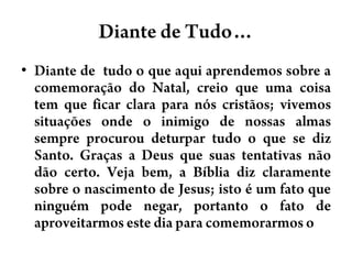 Diante de Tudo…Diante de  tudo o queaquiaprendemossobre a comemoração do Natal, creioqueumacoisa tem queficarclaraparanóscristãos; vivemossituaçõesonde o inimigo de nossasalmassempreprocuroudeturpartudo o que se diz Santo. Graças a Deus quesuastentativasnãodãocerto. Vejabem, a Bíbliadizclaramentesobre o nascimento de Jesus; isto é um fatoqueninguémpodenegar, portanto o fato de aproveitarmosestediaparacomemorarmos o