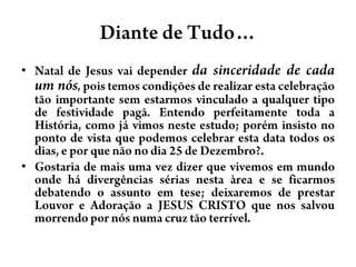 Diante de Tudo…Natal de Jesus vaidependerdasinceridade de cada um nós,poistemoscondições de realizarestacelebraçãotãoimportantesemestarmosvinculado a qualquertipo de festividadepagã. Entendoperfeitamentetoda a História, comojávimosnesteestudo; poréminsisto no ponto de vista quepodemoscelebraresta data todososdias, e porquenão no dia 25 de Dezembro?.Gostaria de maisumavezdizerquevivemosemmundoondehádivergênciassériasnestaàrea e se ficarmosdebatendo o assuntoemtese; deixaremos de prestarLouvor e Adoração a JESUS CRISTO quenossalvoumorrendopornósnumacruztãoterrível. 