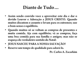 Diante de Tudo…Assimsendoconvido voce a aproveitarestedia e dar o devidoLouvor e Adoração a JESUS CRISTO. Quandomuitosdiscutem o assunto e levamparaosextremos; use o bomsenso e equilíbrio.Quandomuitossó se voltam as compras de presentes e muita comida. Aja com equilibrio; vá as compras, façauma boa comida parasuafamília e amigos; masnão se esqueça do verdadeirosentido do Natal: JESUS NASCEU PARA A NOSSA SALVAÇÃO! Reserve um tempo de qualidadeparaadorá-lo.                                                         Pr. Carlos A. Zacarkim