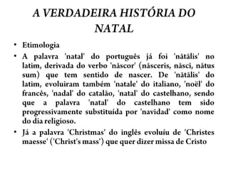 A VERDADEIRA HISTÓRIA DO NATALEtimologiaA palavra 'natal' do português já foi 'nātālis' no latim, derivada do verbo 'nāscor' (nāsceris, nāscī, nātussum) que tem sentido de nascer. De 'nātālis' do latim, evoluiram também 'natale' do italiano, 'noël' do francês, 'nadal' do catalão, 'natal' do castelhano, sendo que a palavra 'natal' do castelhano tem sido progressivamente substituída por 'navidad' como nome do dia religioso.Já a palavra 'Christmas' do inglês evoluíu de 'Christesmaesse' ('Christ'smass') que quer dizer missa de Cristo