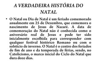 A VERDADEIRA HISTÓRIA DO NATALO Natal ou Dia de Natal é um feriado comemorado anualmente em 25 de Dezembro, que comemora o nascimento de Jesus de Nazaré. A data de comemoração do Natal não é conhecida como o aniversário real de Jesus e pode ter sido inicialmente escolhida para corresponder com qualquer festival histórico Romanoou com o solstício de inverno. O Natal é o centro dos feriados de fim de ano e da temporada de férias, sendo, no Catolicismo, o marco inicial do Ciclo do Natal que dura doze dias.