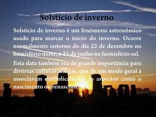 Solstício de invernoSolstício de inverno é um fenômeno astronômico usado para marcar o inicio do inverno. Ocorre normalmente entorno do dia 22 de dezembro no hemisfério norte, e 21 de junho no hemisfério sul.Esta data também era de grande importância para diversas culturas antigas, que de um modo geral à associavam simbolicamente às aspectos como o nascimento ou renascimento.