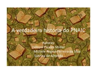 A verdadeira história do PNAIC
Autoras:
Débora Caiares Müller
Michele Regina Ferreira da Silva
Sabrina de Almeida
 