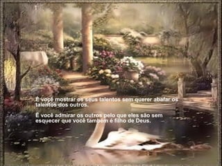 É você mostrar os seus talentos sem querer abafar os talentos dos outros.  É você admirar os outros pelo que eles são sem esquecer que você também é filho de Deus.  