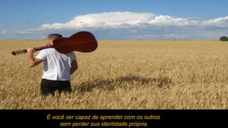 É você ser capaz de aprender com os outros sem perder sua identidade própria. 