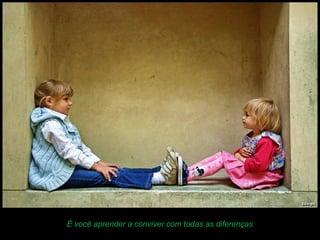 É você aprender a conviver com todas as diferenças.
 