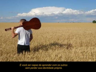 É você ser capaz de aprender com os outros
     sem perder sua identidade própria.
 